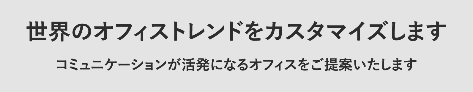 世界のオフィストレンドをカスタマイズします。コミュニケーションが活発になるオフィスをご提案いたします